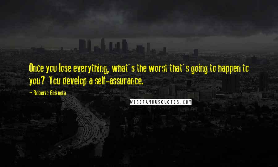 Roberto Goizueta Quotes: Once you lose everything, what's the worst that's going to happen to you? You develop a self-assurance.