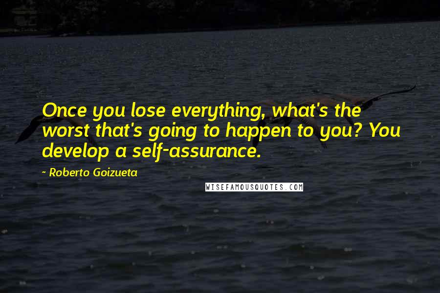 Roberto Goizueta Quotes: Once you lose everything, what's the worst that's going to happen to you? You develop a self-assurance.