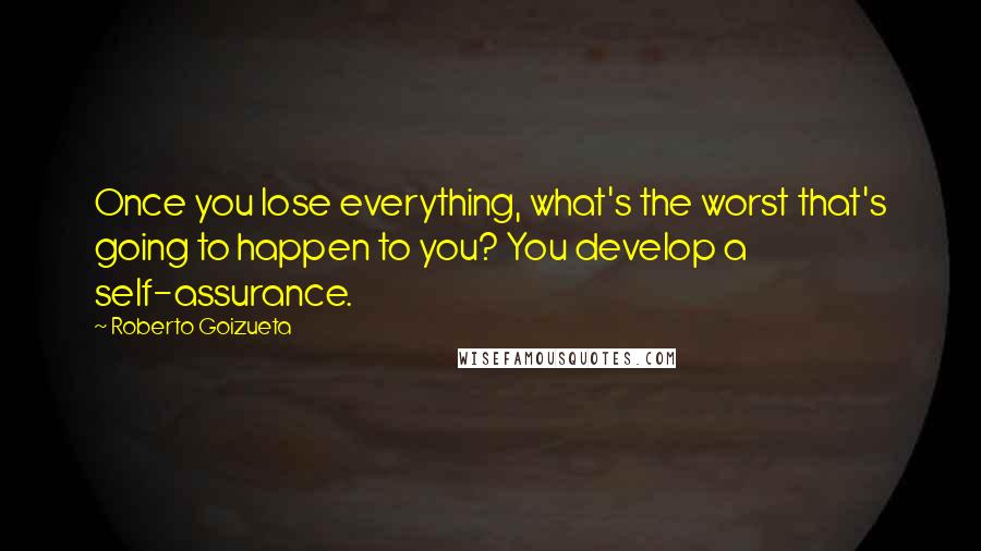 Roberto Goizueta Quotes: Once you lose everything, what's the worst that's going to happen to you? You develop a self-assurance.