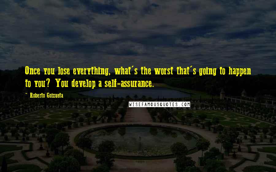 Roberto Goizueta Quotes: Once you lose everything, what's the worst that's going to happen to you? You develop a self-assurance.