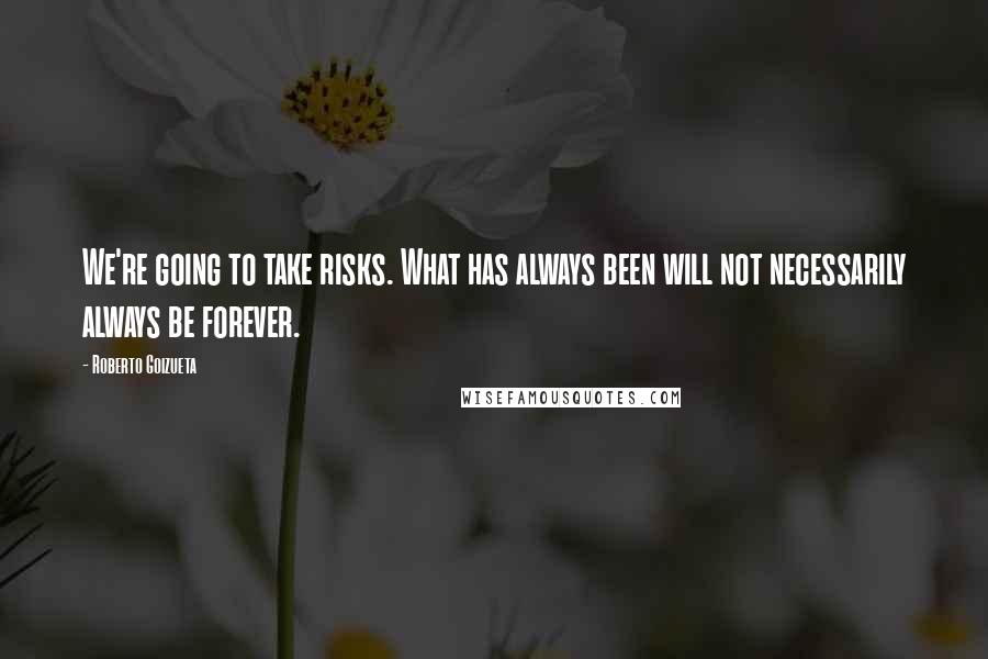 Roberto Goizueta Quotes: We're going to take risks. What has always been will not necessarily always be forever.