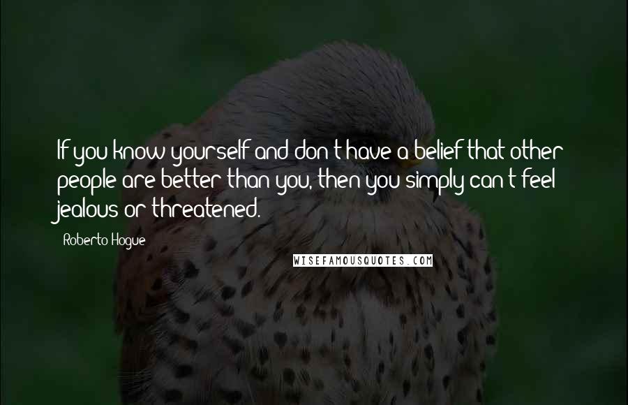 Roberto Hogue Quotes: If you know yourself and don't have a belief that other people are better than you, then you simply can't feel jealous or threatened.