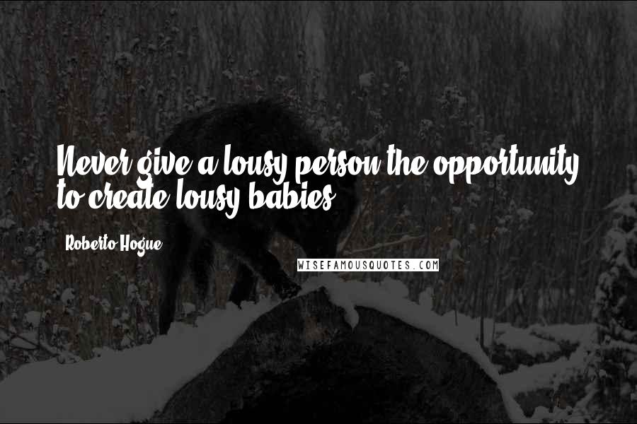 Roberto Hogue Quotes: Never give a lousy person the opportunity to create lousy babies.