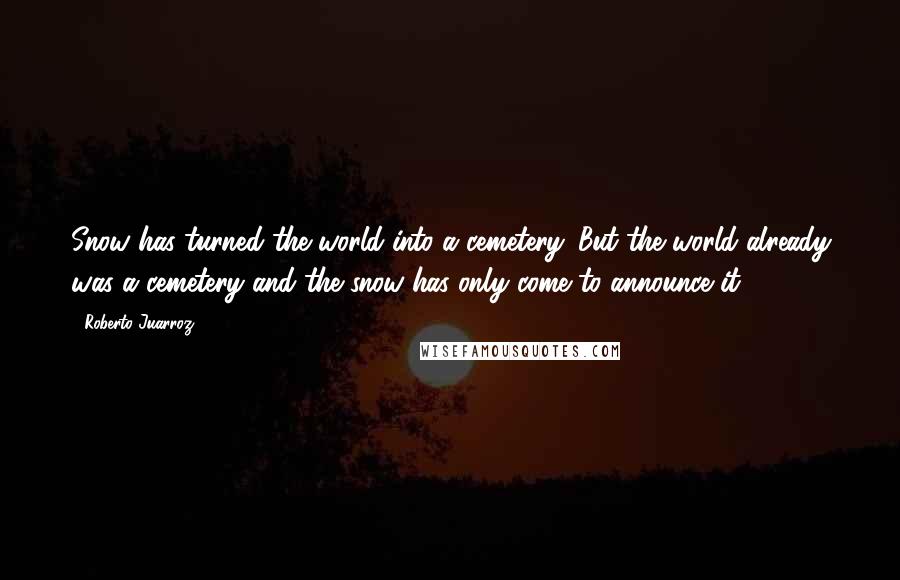 Roberto Juarroz Quotes: Snow has turned the world into a cemetery. But the world already was a cemetery and the snow has only come to announce it.