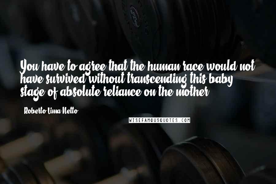 Roberto Lima Netto Quotes: You have to agree that the human race would not have survived without transcending this baby stage of absolute reliance on the mother.