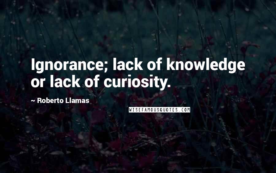 Roberto Llamas Quotes: Ignorance; lack of knowledge or lack of curiosity.