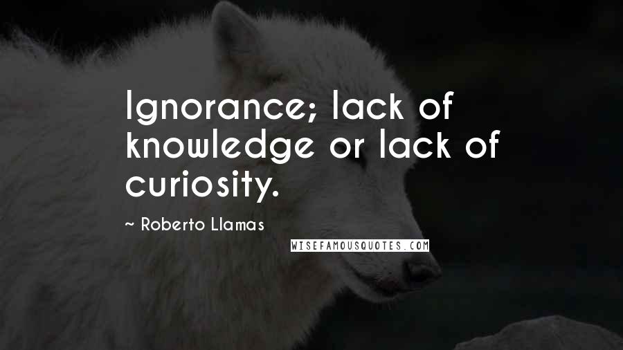 Roberto Llamas Quotes: Ignorance; lack of knowledge or lack of curiosity.