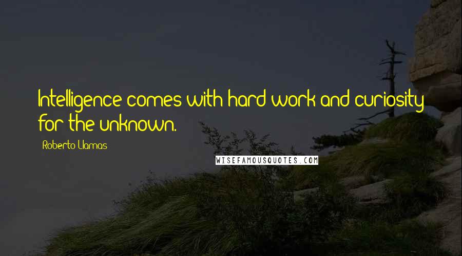 Roberto Llamas Quotes: Intelligence comes with hard work and curiosity for the unknown.