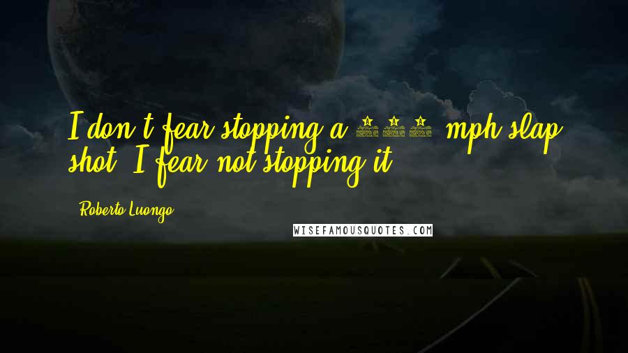 Roberto Luongo Quotes: I don't fear stopping a 100 mph slap shot. I fear not stopping it!