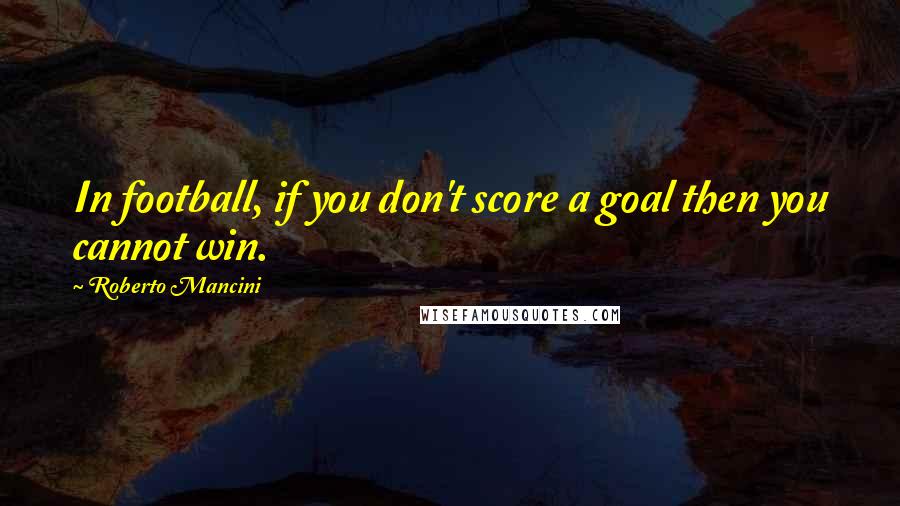 Roberto Mancini Quotes: In football, if you don't score a goal then you cannot win.