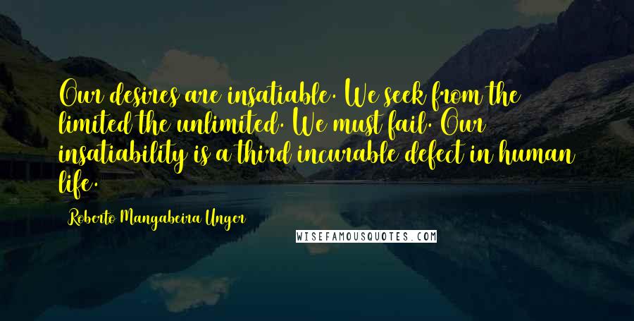 Roberto Mangabeira Unger Quotes: Our desires are insatiable. We seek from the limited the unlimited. We must fail. Our insatiability is a third incurable defect in human life.