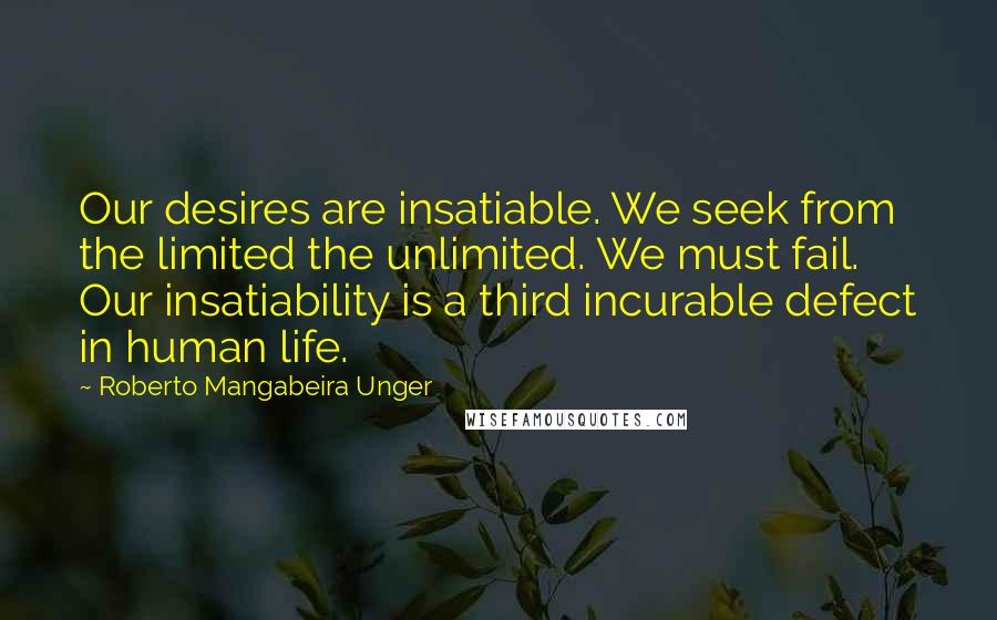Roberto Mangabeira Unger Quotes: Our desires are insatiable. We seek from the limited the unlimited. We must fail. Our insatiability is a third incurable defect in human life.