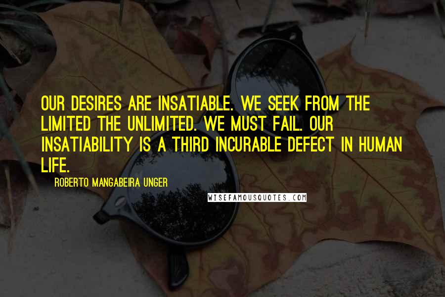 Roberto Mangabeira Unger Quotes: Our desires are insatiable. We seek from the limited the unlimited. We must fail. Our insatiability is a third incurable defect in human life.