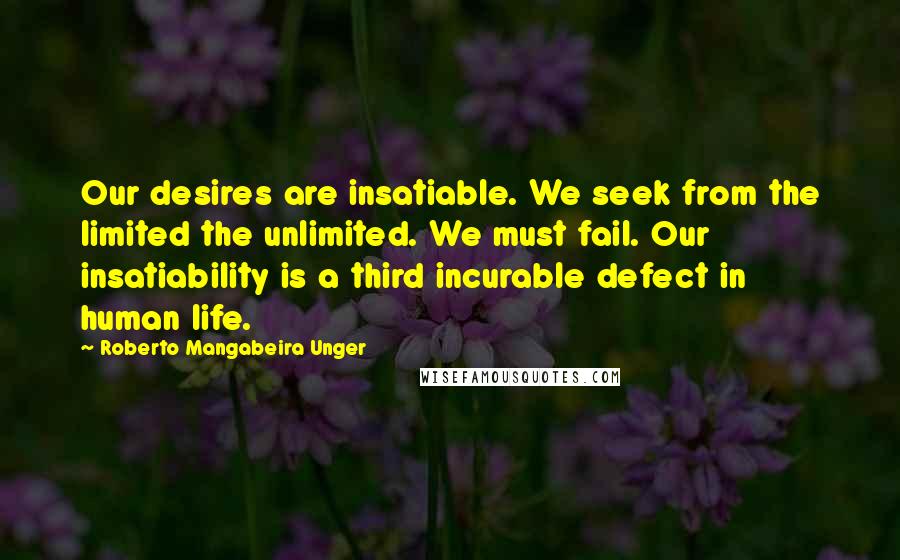Roberto Mangabeira Unger Quotes: Our desires are insatiable. We seek from the limited the unlimited. We must fail. Our insatiability is a third incurable defect in human life.