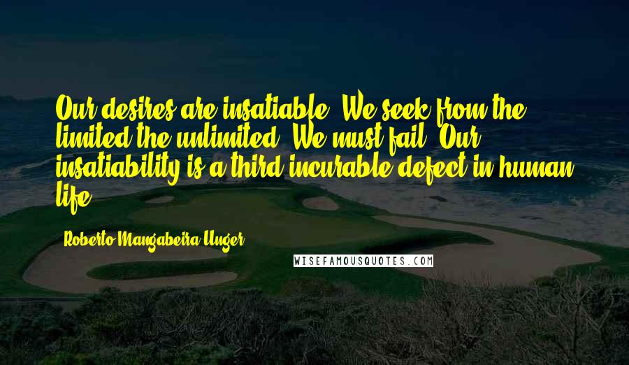 Roberto Mangabeira Unger Quotes: Our desires are insatiable. We seek from the limited the unlimited. We must fail. Our insatiability is a third incurable defect in human life.