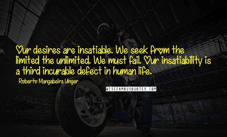Roberto Mangabeira Unger Quotes: Our desires are insatiable. We seek from the limited the unlimited. We must fail. Our insatiability is a third incurable defect in human life.