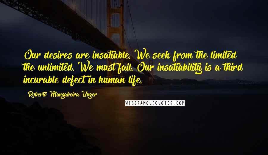 Roberto Mangabeira Unger Quotes: Our desires are insatiable. We seek from the limited the unlimited. We must fail. Our insatiability is a third incurable defect in human life.