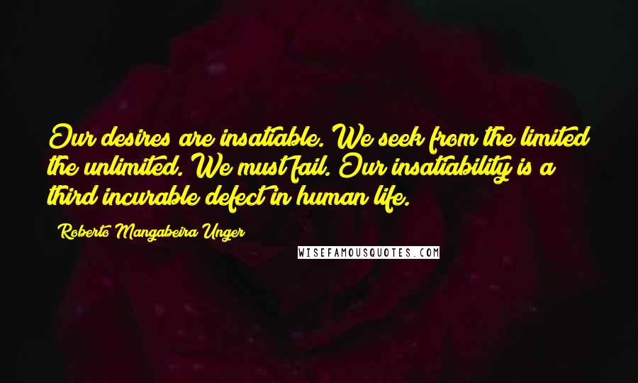 Roberto Mangabeira Unger Quotes: Our desires are insatiable. We seek from the limited the unlimited. We must fail. Our insatiability is a third incurable defect in human life.
