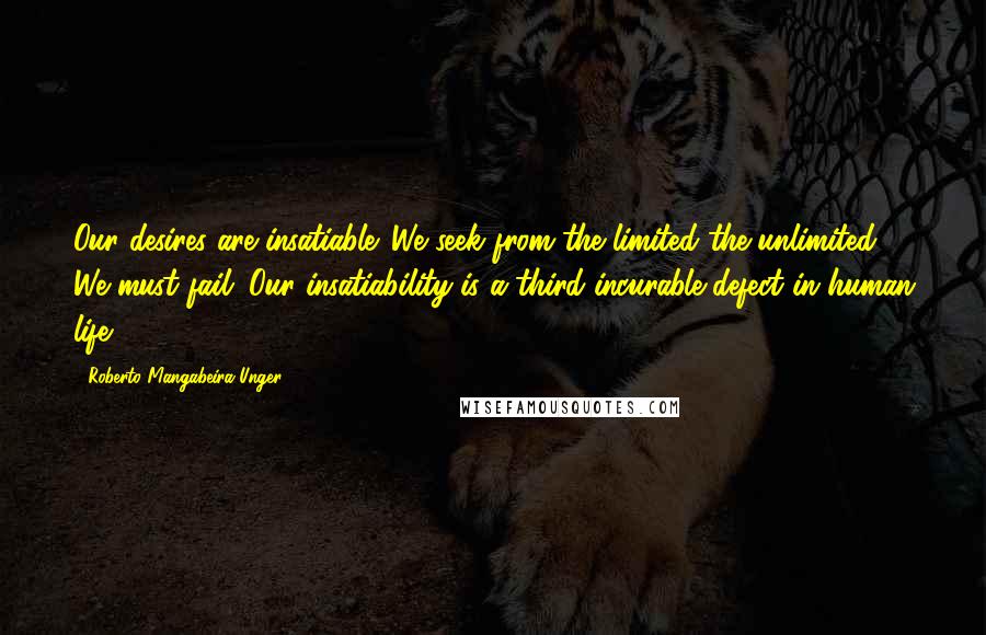 Roberto Mangabeira Unger Quotes: Our desires are insatiable. We seek from the limited the unlimited. We must fail. Our insatiability is a third incurable defect in human life.