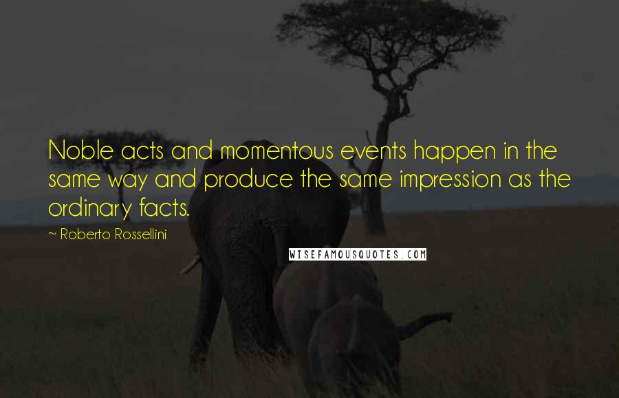 Roberto Rossellini Quotes: Noble acts and momentous events happen in the same way and produce the same impression as the ordinary facts.