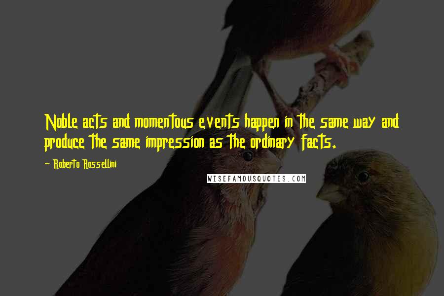 Roberto Rossellini Quotes: Noble acts and momentous events happen in the same way and produce the same impression as the ordinary facts.