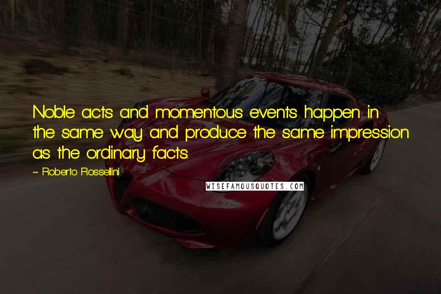 Roberto Rossellini Quotes: Noble acts and momentous events happen in the same way and produce the same impression as the ordinary facts.