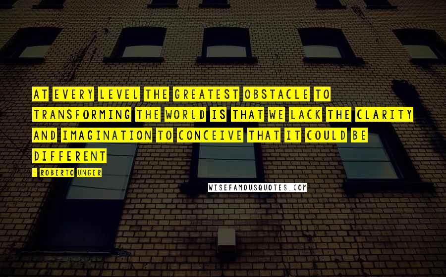 Roberto Unger Quotes: At every level the greatest obstacle to transforming the world is that we lack the clarity and imagination to conceive that it could be different