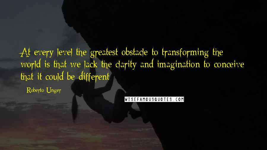 Roberto Unger Quotes: At every level the greatest obstacle to transforming the world is that we lack the clarity and imagination to conceive that it could be different