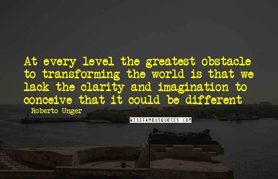 Roberto Unger Quotes: At every level the greatest obstacle to transforming the world is that we lack the clarity and imagination to conceive that it could be different