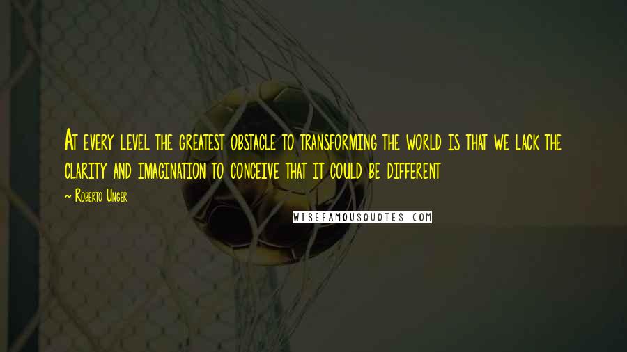 Roberto Unger Quotes: At every level the greatest obstacle to transforming the world is that we lack the clarity and imagination to conceive that it could be different