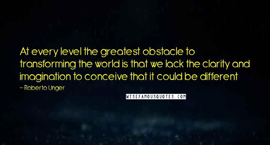 Roberto Unger Quotes: At every level the greatest obstacle to transforming the world is that we lack the clarity and imagination to conceive that it could be different