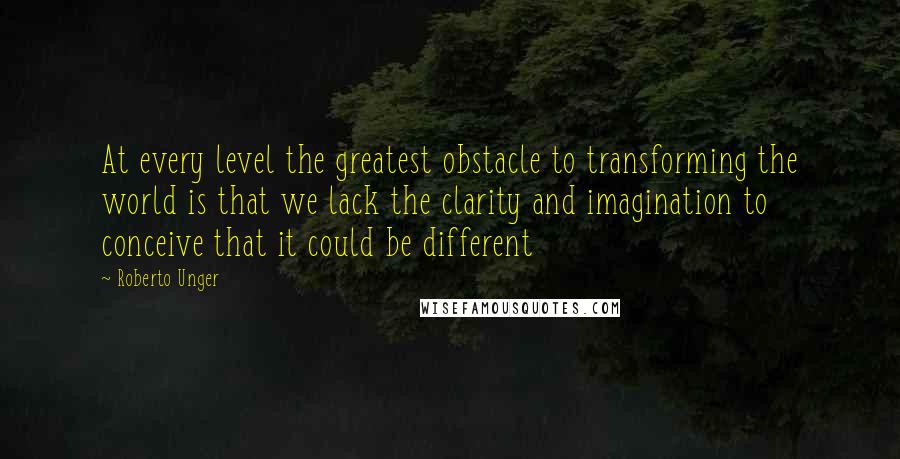 Roberto Unger Quotes: At every level the greatest obstacle to transforming the world is that we lack the clarity and imagination to conceive that it could be different