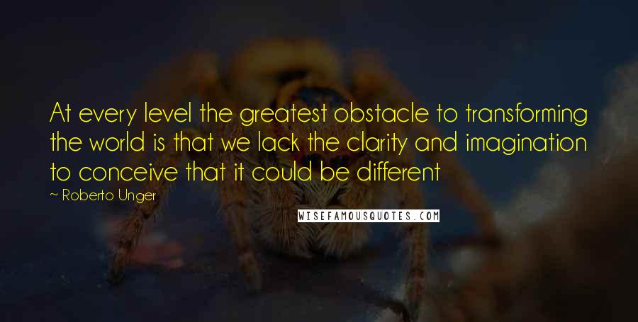 Roberto Unger Quotes: At every level the greatest obstacle to transforming the world is that we lack the clarity and imagination to conceive that it could be different