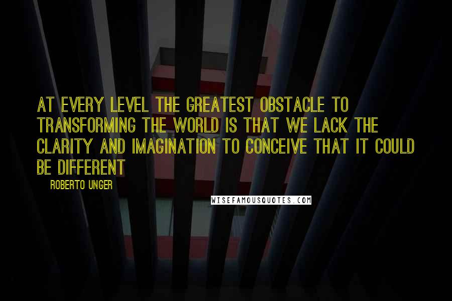 Roberto Unger Quotes: At every level the greatest obstacle to transforming the world is that we lack the clarity and imagination to conceive that it could be different