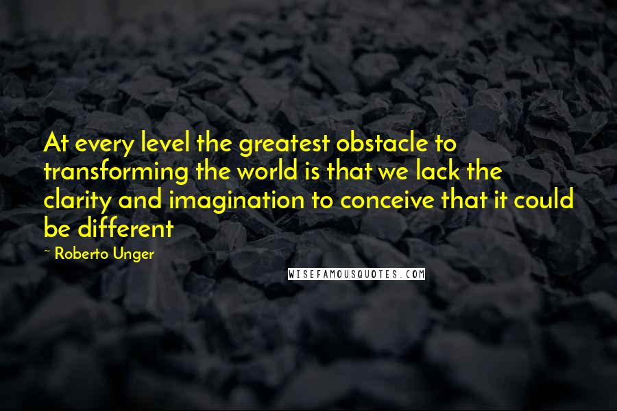 Roberto Unger Quotes: At every level the greatest obstacle to transforming the world is that we lack the clarity and imagination to conceive that it could be different