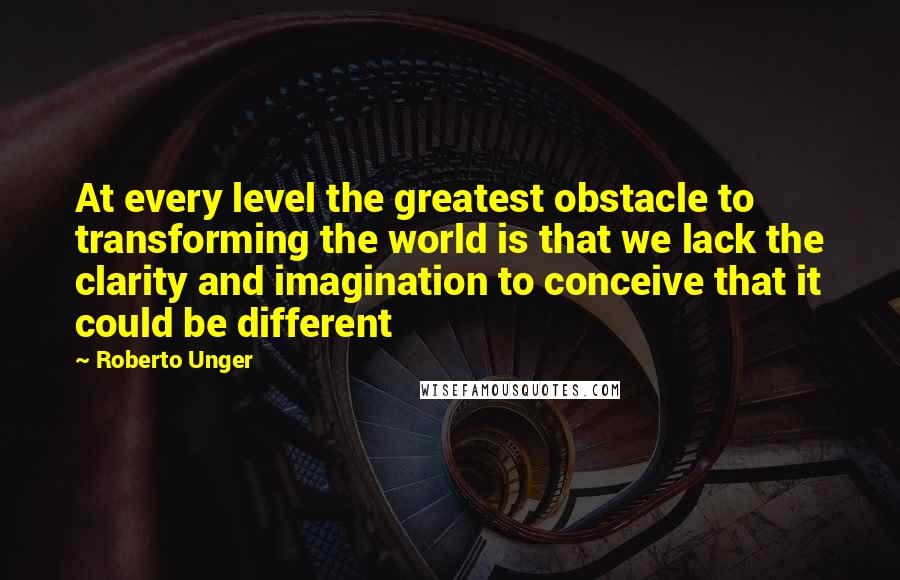 Roberto Unger Quotes: At every level the greatest obstacle to transforming the world is that we lack the clarity and imagination to conceive that it could be different