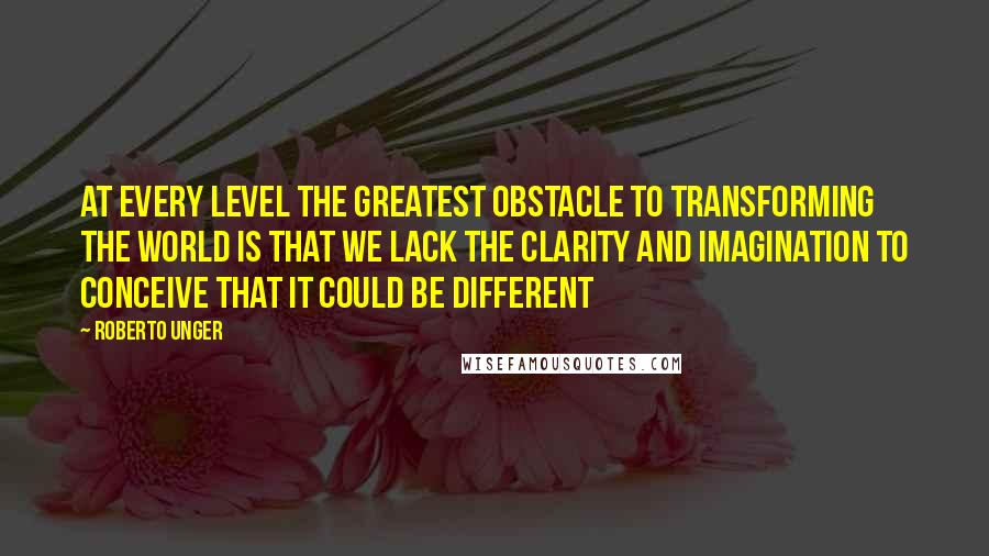 Roberto Unger Quotes: At every level the greatest obstacle to transforming the world is that we lack the clarity and imagination to conceive that it could be different