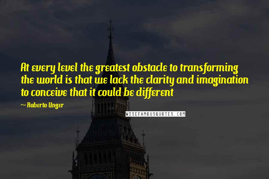 Roberto Unger Quotes: At every level the greatest obstacle to transforming the world is that we lack the clarity and imagination to conceive that it could be different