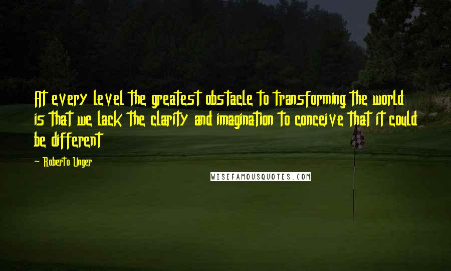 Roberto Unger Quotes: At every level the greatest obstacle to transforming the world is that we lack the clarity and imagination to conceive that it could be different