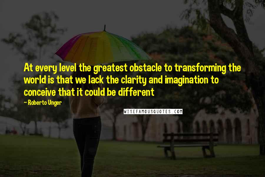 Roberto Unger Quotes: At every level the greatest obstacle to transforming the world is that we lack the clarity and imagination to conceive that it could be different