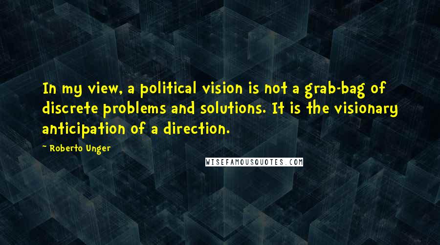 Roberto Unger Quotes: In my view, a political vision is not a grab-bag of discrete problems and solutions. It is the visionary anticipation of a direction.