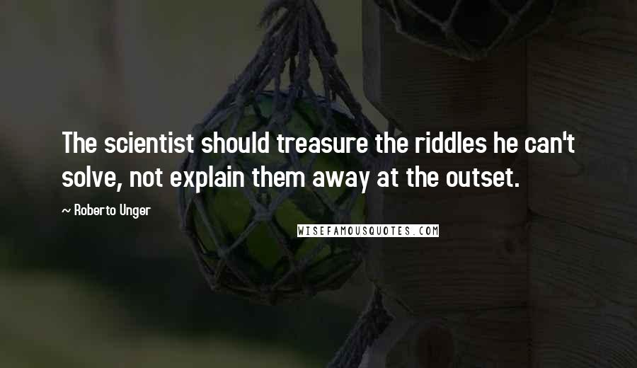 Roberto Unger Quotes: The scientist should treasure the riddles he can't solve, not explain them away at the outset.