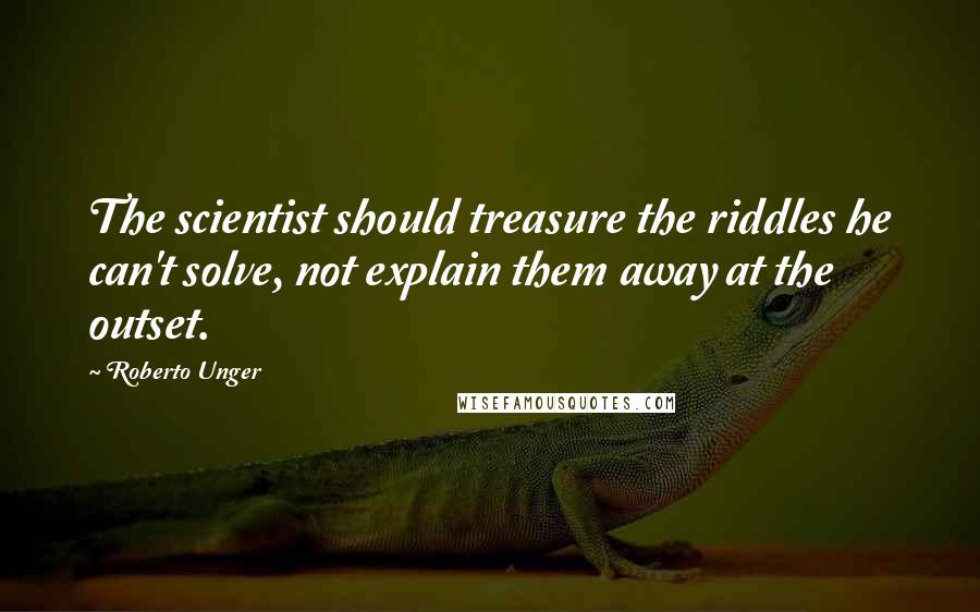 Roberto Unger Quotes: The scientist should treasure the riddles he can't solve, not explain them away at the outset.