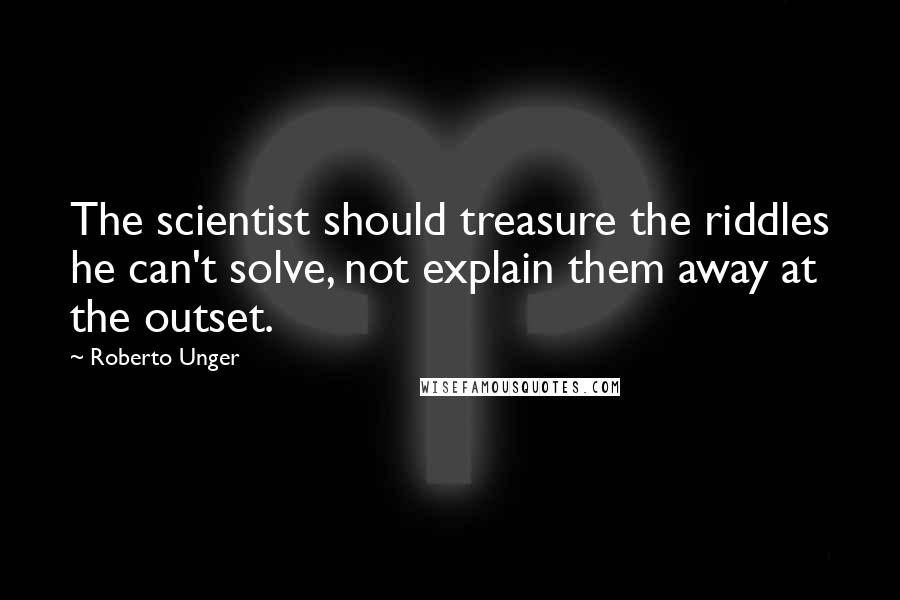 Roberto Unger Quotes: The scientist should treasure the riddles he can't solve, not explain them away at the outset.