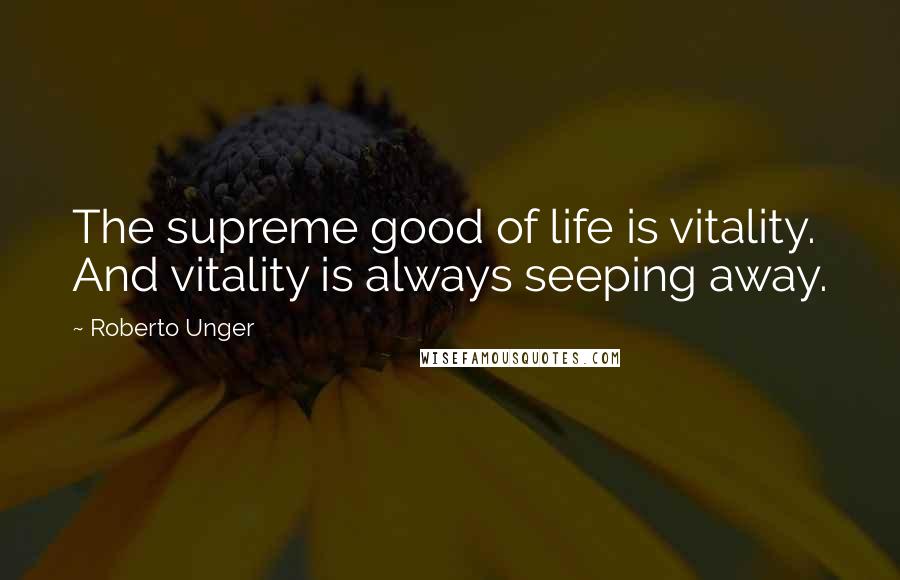 Roberto Unger Quotes: The supreme good of life is vitality. And vitality is always seeping away.