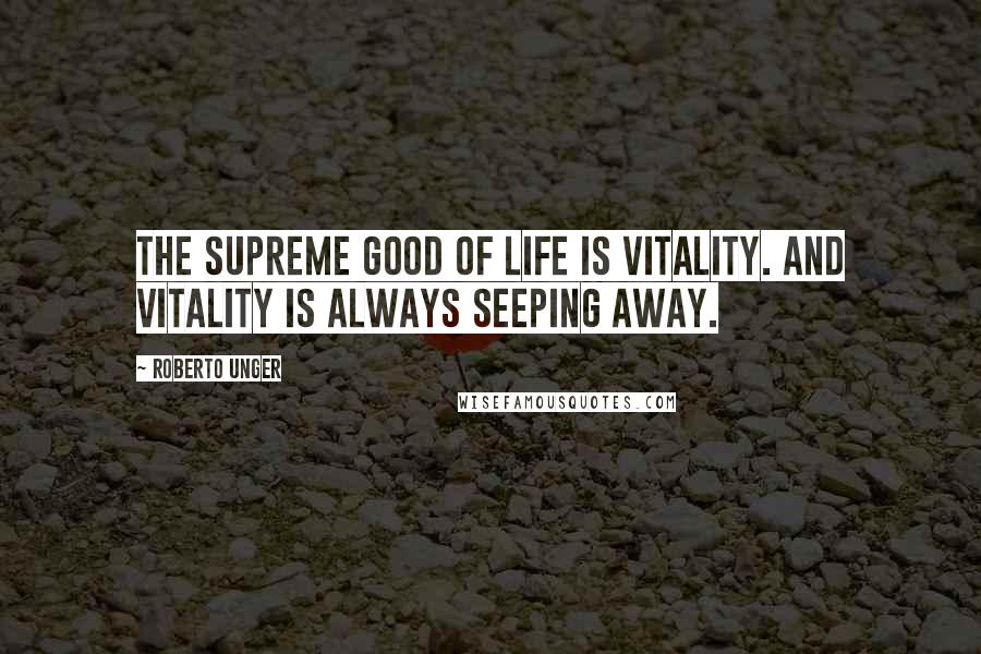 Roberto Unger Quotes: The supreme good of life is vitality. And vitality is always seeping away.