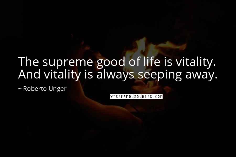 Roberto Unger Quotes: The supreme good of life is vitality. And vitality is always seeping away.