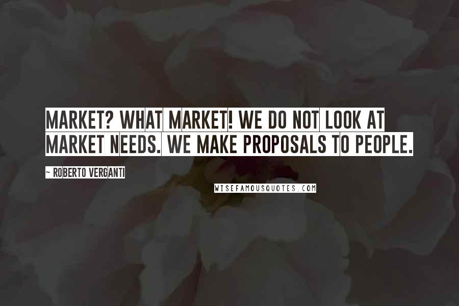 Roberto Verganti Quotes: MARKET? WHAT MARKET! We do not look at market needs. We make proposals to people.