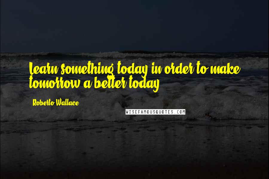 Roberto Wallace Quotes: Learn something today in order to make tomorrow a better today.