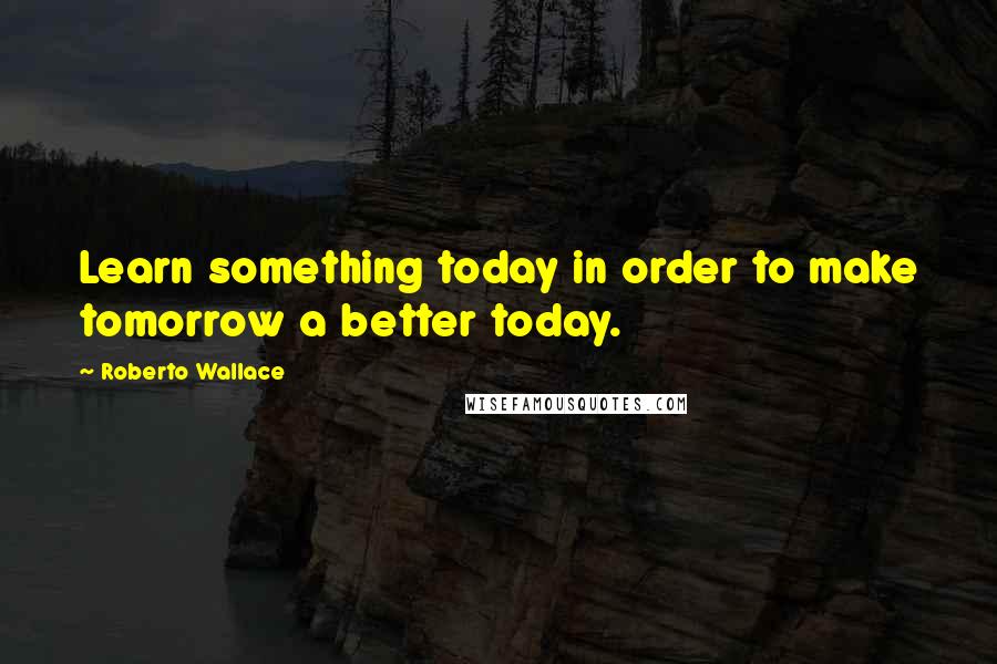 Roberto Wallace Quotes: Learn something today in order to make tomorrow a better today.